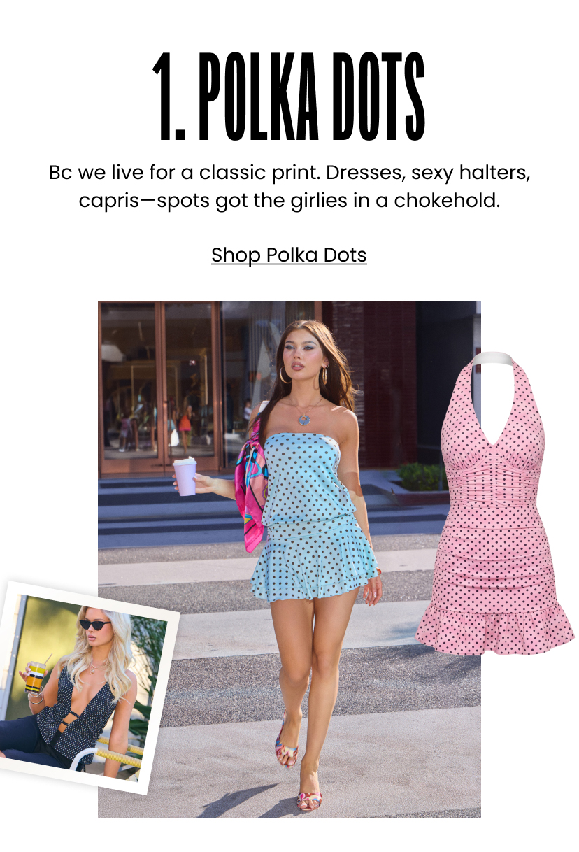 1. Polka Dots. Bc we live for a classic print. Dresses and sexy halters and capris. Spots got the girlies in a chokehold. Shop Polka Dots