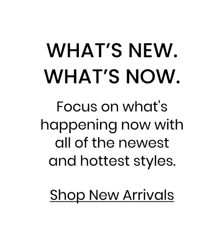 What is New. What is Now. Focus on what is happening now with all of the newest and hottest styles. Shop New Arrivals.