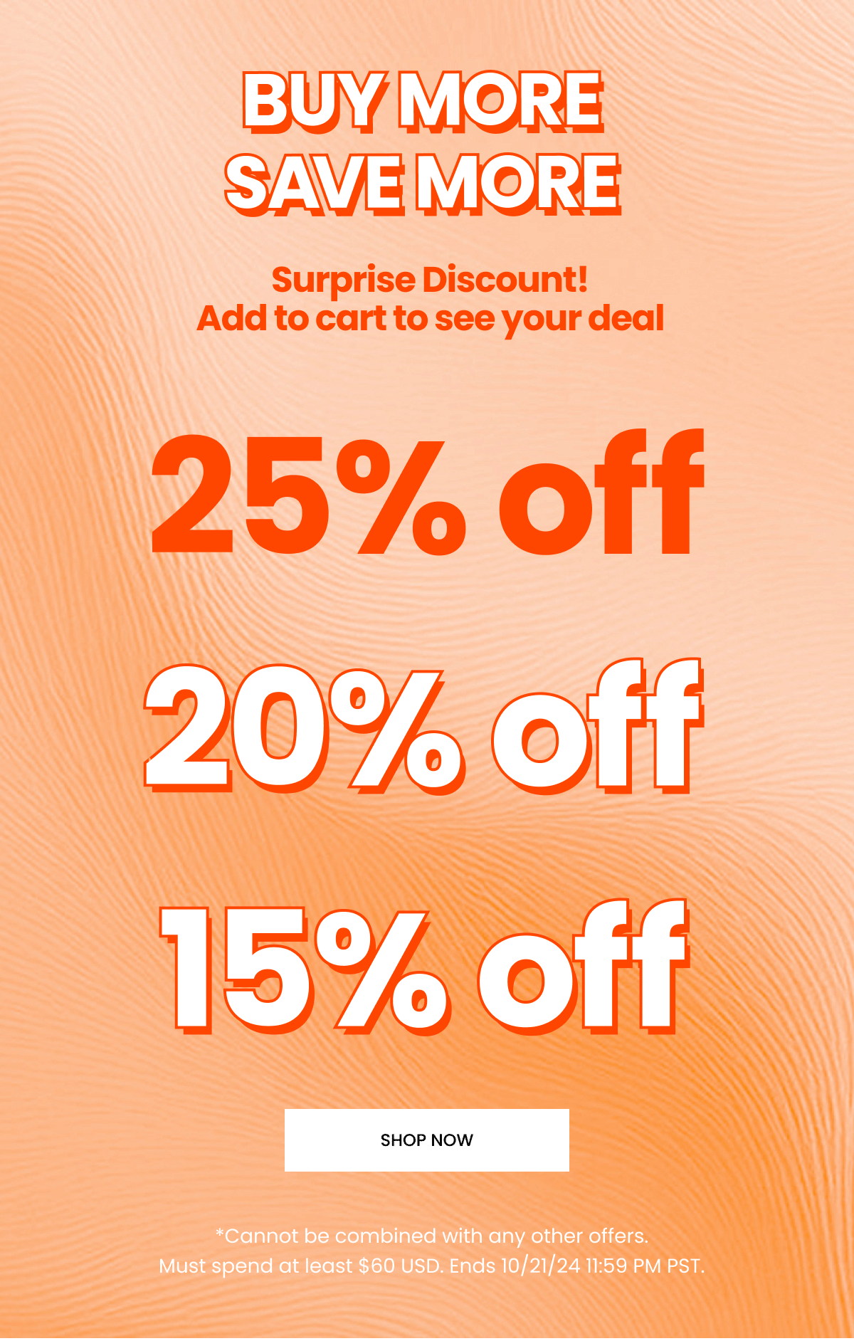 Buy More Save more. Surprise Discount. Add to cart to see your deal. 25 off. 20 off. 15 off. Cannot be combined with any other offers. Ends 10.21.24. Must spend at least 60 USD. Shop Now.