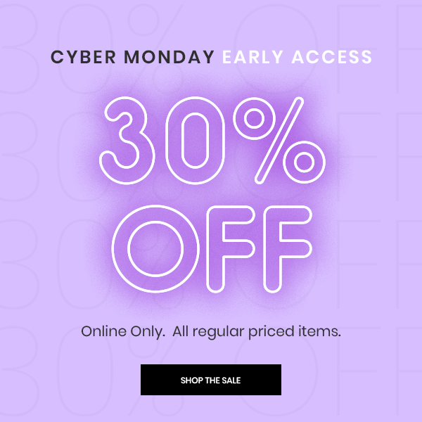 Cyber Monday Early Access. 30 Percent Off. Online Only. All regular priced items. Shop The Sale.