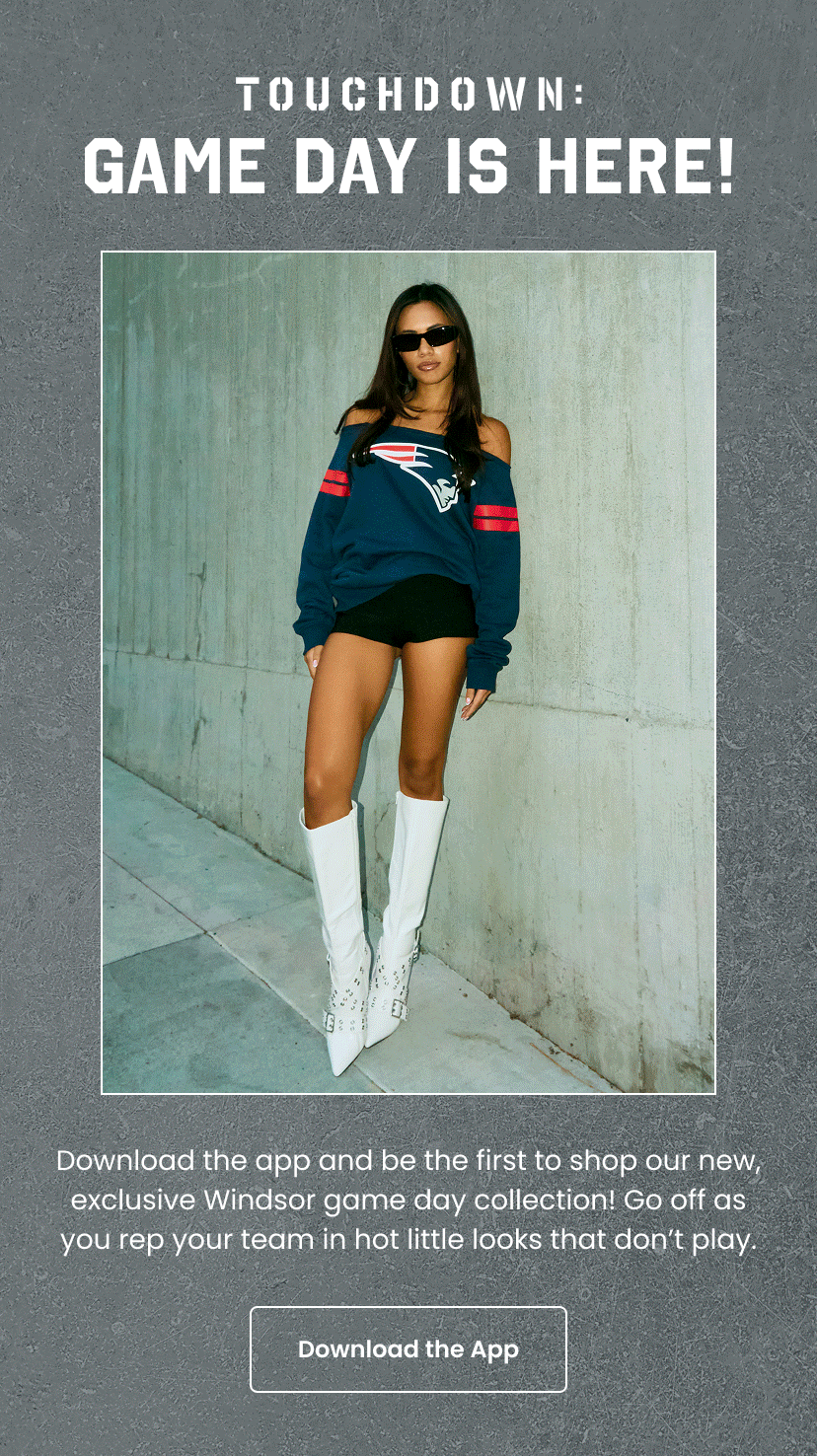 Touchdown. Game Day Is Here. Download the app and be the first to shop our new exclusive Windsor game day collection. Go off as you rep your team in hot little looks that do not play. Download The App.