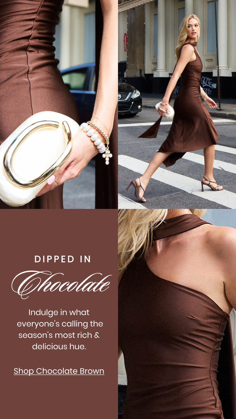Dipped In Chocolate. Indulge in what everyone is calling the seasons most rich and delicious hue. Shop Chocolate Brown.