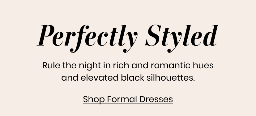 Perfectly Styled. Rule the night in rich and romantic hues and elevated black silhouettes. Formal Dresses