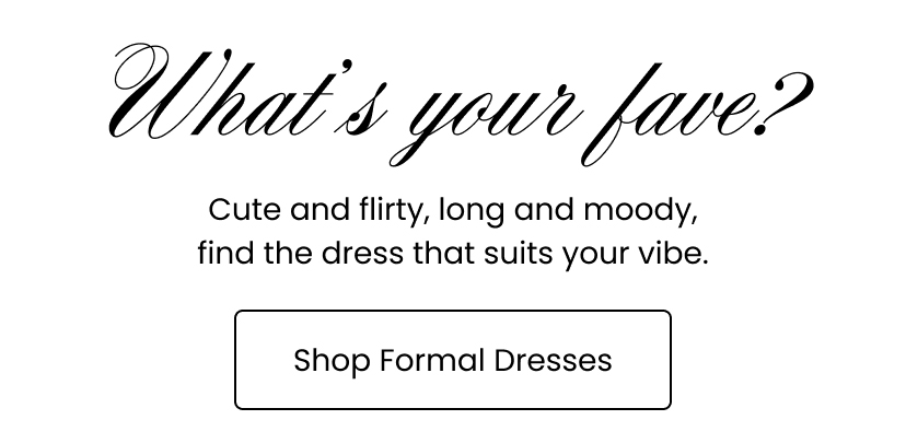 What is your fave. Cute and flirty. long and moody, find the dress that suits your vibe. Shop Formal Dresses.