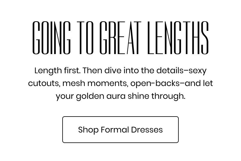 Going To Great Lengths. Length first. Then dive into details, sexy cutouts, mesh moments, open backs, and let your golden aura shine through. Shop Formal Dresses