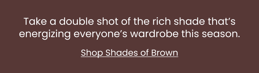 Cocoa Mood. Take a double shot of the rich shade that is energizing everyones wardrobe this season. Shop Shades Of Brown.
