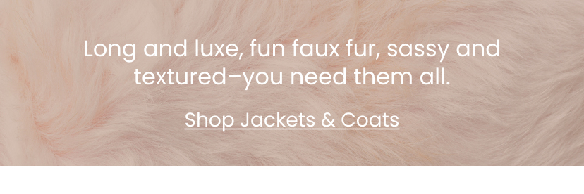 Long and luxe, fun faux fur, sassy and textured. You need them all. Jackets and Coats