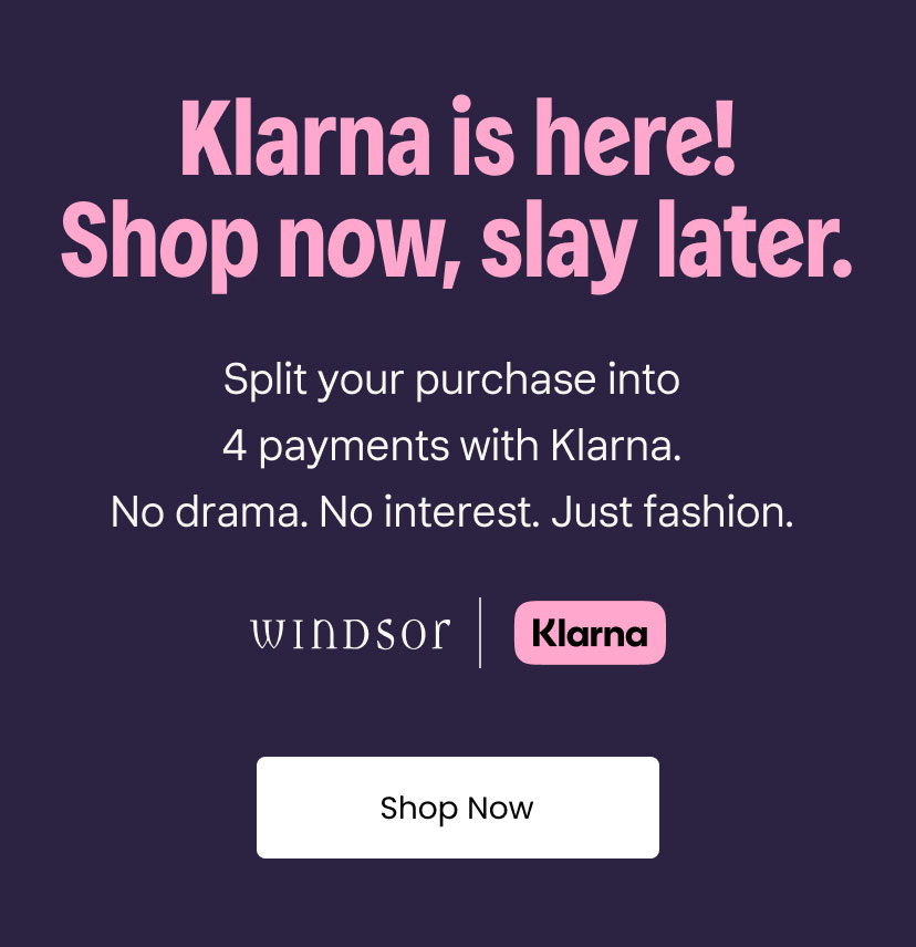 Klarna is here. Shop now. Slay later. Split your purchase into 4 payments with Klarna. No drama. No interest. Just fashion. Windsor x Klarna. Shop Now