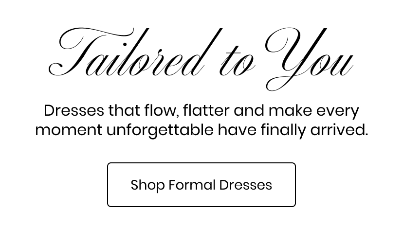 Tailored To You. Dresses that flatter and make every moment unforgettable. Shop Formal Dresses