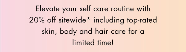 Elevate your self care routine with 20% off sitewide* including top-rated skin, body and hair care for a limited time!