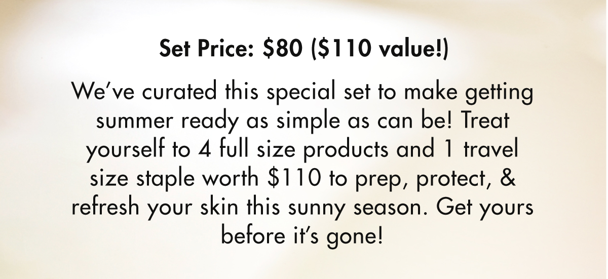 Set Price: $80 $110 value! We've curated this special set to make getting summer ready as simple as can be! Treat yourself to 4 full size products and 1 travel size staple worth $110 to prep, protect, refresh your skin this sunny season. Get yours before it's gone! 