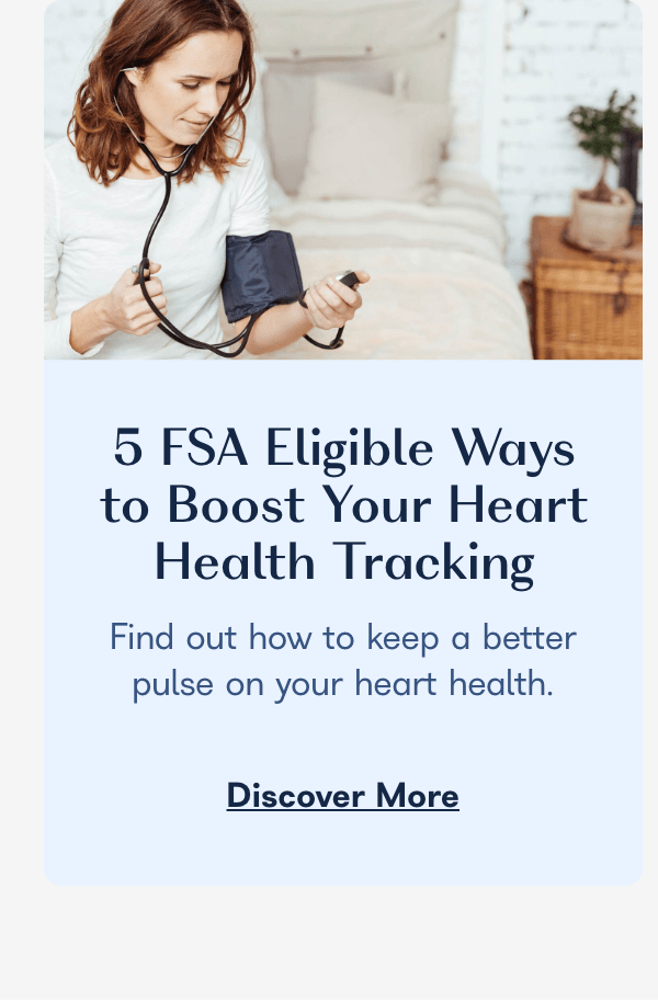  5 FSA Eligible Ways to Boost Your Heart Health Tracking Find out how to keep a better pulse on your heart health. Discover More 