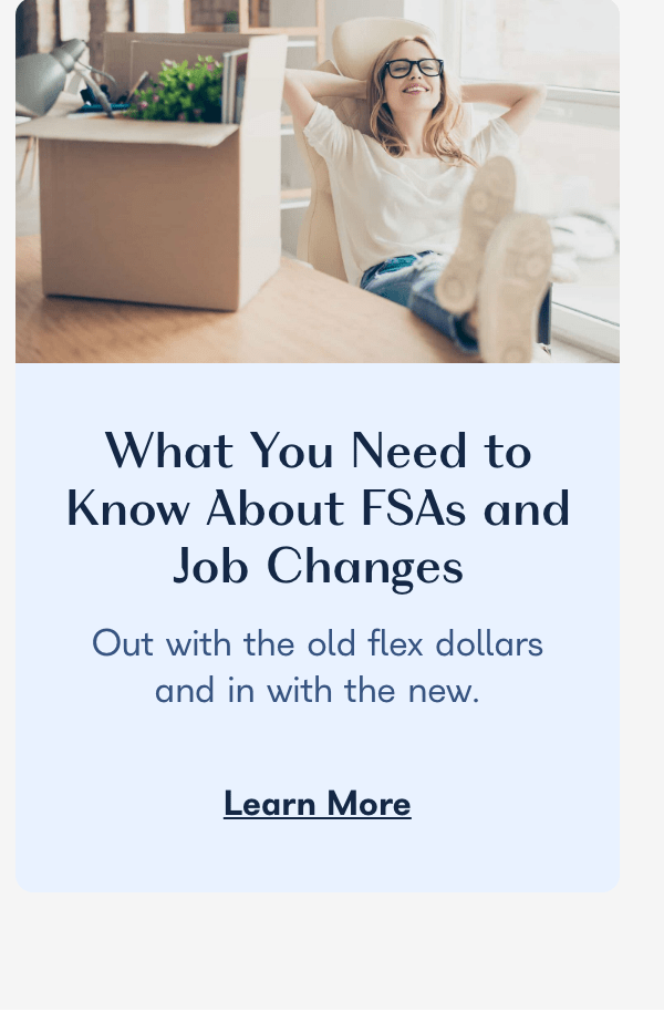  What You Need to Know About FSAs and Job Changes Out with the old flex dollars and in with the new. Learn More 