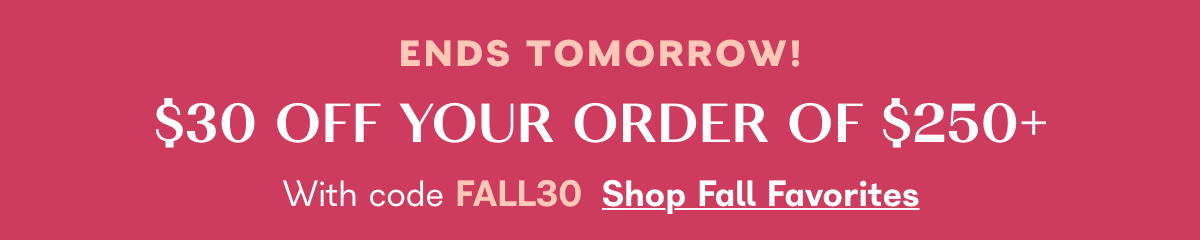 Ends Tomorrow! $30 off your order of $250+ with code FALL30