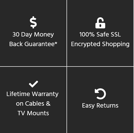 30 Day Money Back Guarantee*, 100% Safe SSL Encrypted Shopping, Lifetime Warranty on Cables & TV Mounts, Easy Returns