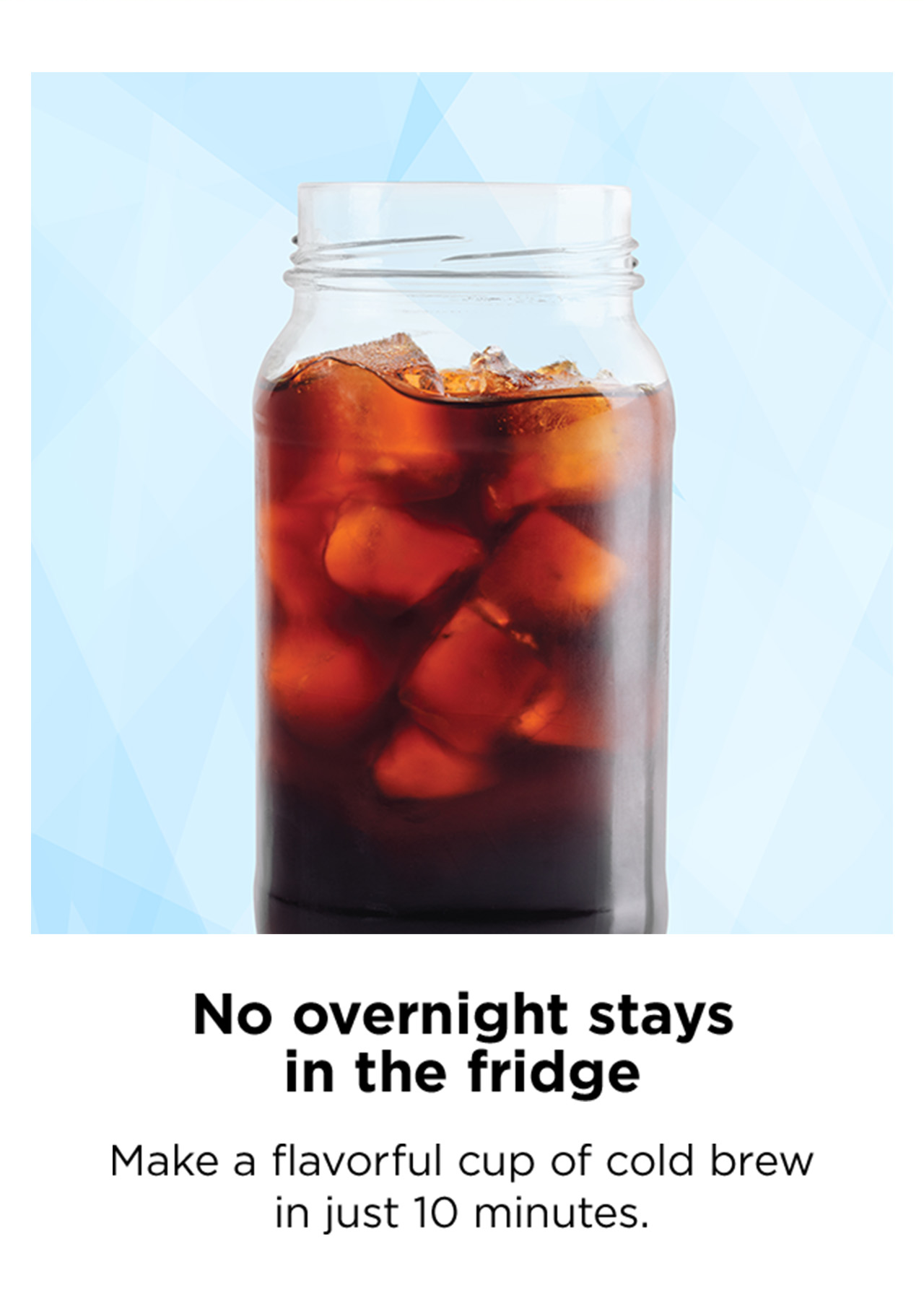 No overnight stays in the fridge. Make a flavorful cup of cold brew in just 10 minutes.