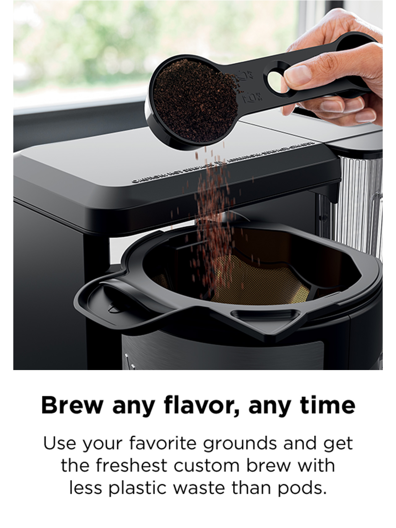 Brew any flavor, any time. Use your favorite grounds and get the freshest custom brew.