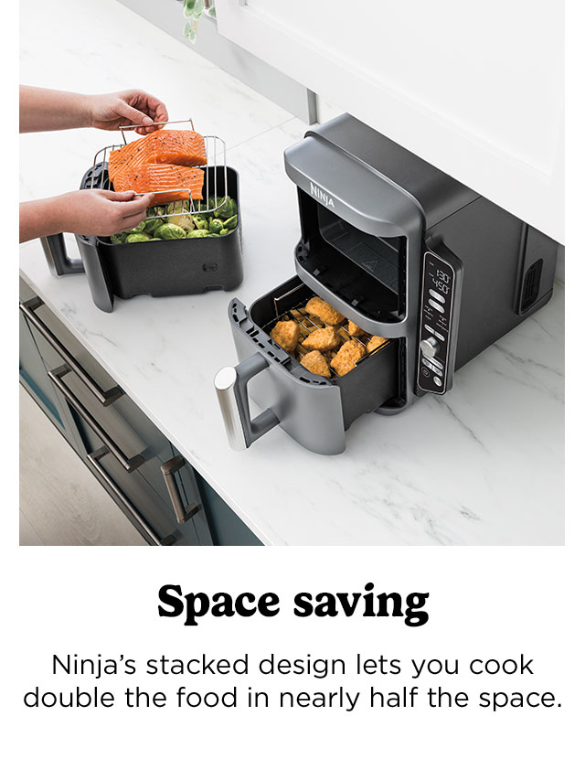 Ninja's stacked design lets you cook double the food in nearly half the space.