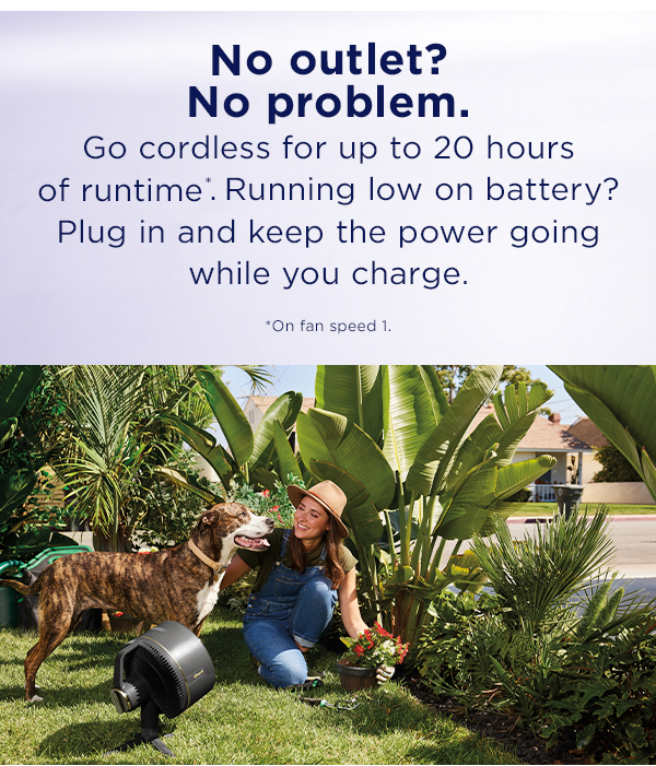No outlet? No problem. Go cordless for up to 20 hours of runtime*. Running low on battery? Plug in and keep the power going while you charge. *On fan speed 1.