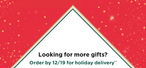 Looking for more gifts? Order by 12/19 for holiday delivery.**