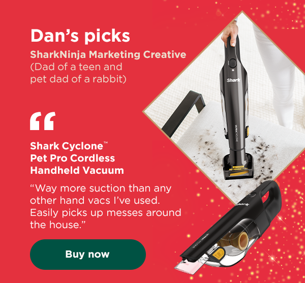 Dan's picks - SharkNinja Marketing Creative (Dad of a teen and pet dad of a rabbit). Shark Cyclone™ Pet Pro Cordless Handheld Vacuum - "Way more suction than other hand vacs I've used."