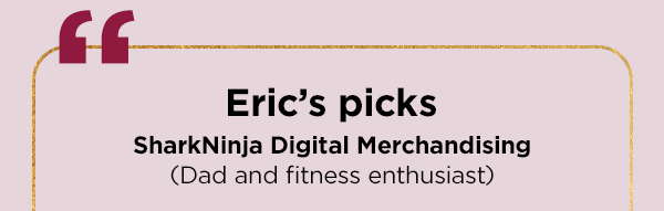 Eric's picks--SharkNinja Digital Merchandising (Dad and fitness enthusiast)