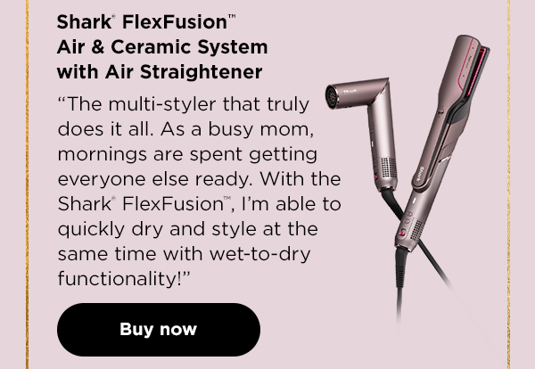 Shark® FlexFusion™ Air
 & Ceramic System with Air Straightener--"The multi-styler that truly does it all. As a busy mom, mornings are spent getting everyone else ready. With the Shark® FlexFusion™, I'm able to quickly dry and style at the same time with the wet-to-dry functionality!"