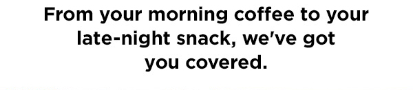 From your morning coffee to your late-night snack, we've got you covered.