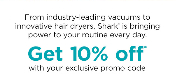 From industry-leading vacuums to innovative hair dryers, Shark is bringing power to your routine every day. Get 10% off with your exclusive promo code