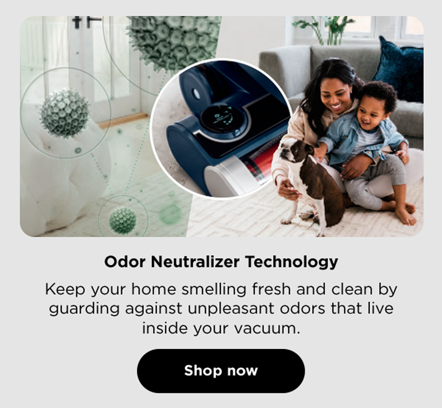 Odor Neutralizer Technology - Keep your home smelling fresh and clean by guarding against unpleasant odors that live inside your vacuum.