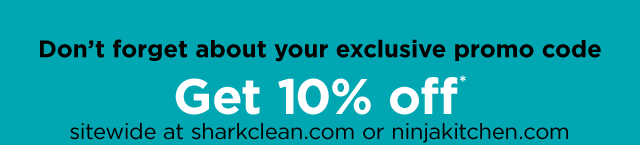 Don't forget about your exclusive promo code. Get 10% off* sitewide at sharkclean.com or ninjakitchen.com.