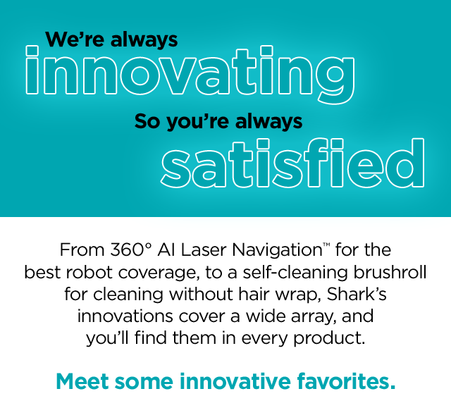 We're always innovating so you're always satisfied. From 360 degree AI Laser Navigation for best robot coverage, to a self-cleaning brushroll for cleaning without hair wrap, Shark's innovations cover a wide array, and you'll find them in every product.