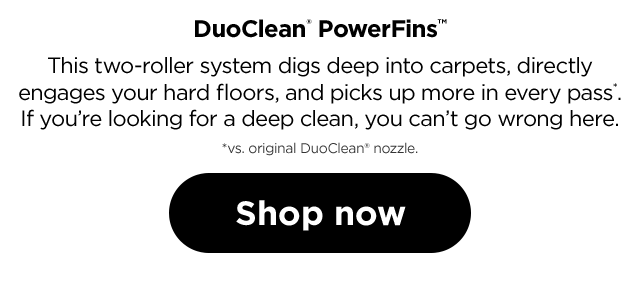 This two-roller system digs deep into carpets, directly engages your hard floors, and picks up more in every pass*. If you're looking for a deep clean, you can't go wrong here. *vs. original DuoClean nozzle.