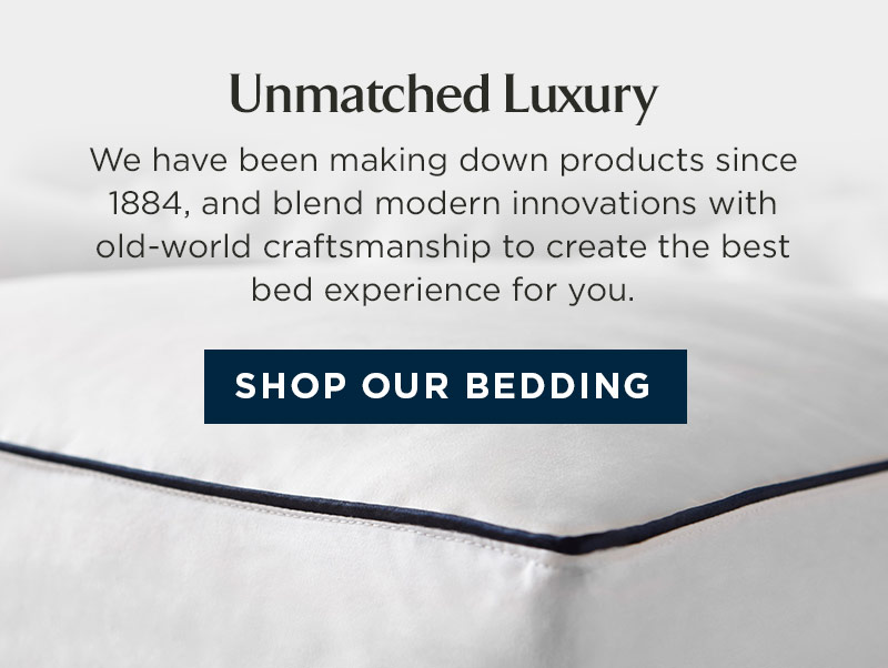 Unmatched Luxury We have been making down products since 1884, and blend modern innovations with old-world craftsmanship to create the best bed experience for you. SHOP OUR BEDDING 