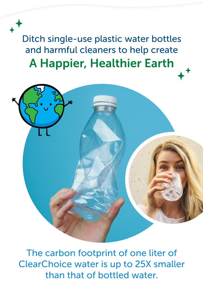 Ditch single-use plastic water bottles and harmful cleaners to help create a happier, healthier earth. The carbon footprint of one liter of ClearChoice water is up to 25X smaller than that of bottled water.