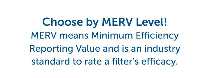 Choose by MERV Level! MERV Means Minimum Efficiency Reporting Value and is an industry standard to rate a filter's efficacy.