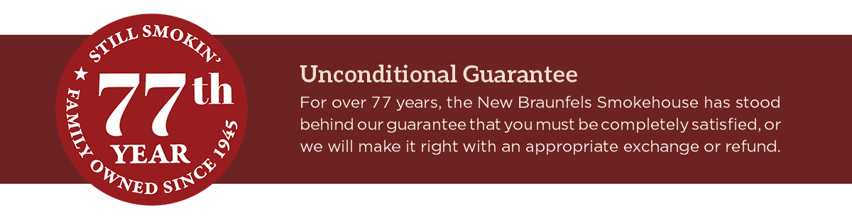 Unconditional Guarantee - For over 77 years, teh New Braunfels Smokehouse has stood behind our guarantee that you must be completely satisfied, or we will make it right with an appropriate exchange or refund.