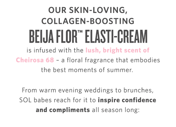 OUR SKIN-LOVING, COLLAGEN-BOOSTING BEIJA FLOR ELASTI-CREAM is infused with the - a floral fragrance that embodies the best moments of summer. From warm evening weddings to brunches, SOL babes reach for it to inspire confidence and compliments all season long: 