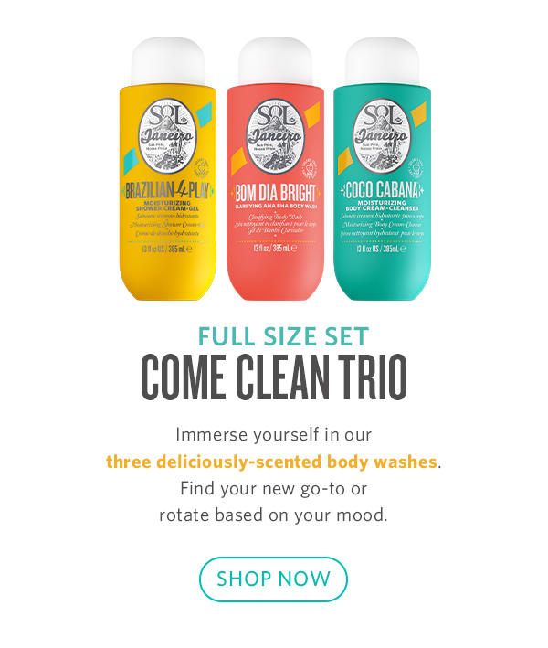  FULL SIZE SET COME CLEAN TRIO Immerse yourself in our three deliciously-scented body washes. Find your new go-to or rotate based on your mood. SHOP NOW 