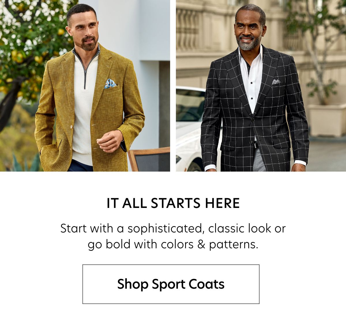  IT ALL STARTS HERE Start with a sophisticated, classic look or go bold with colors patterns. Shop Sport Coats 