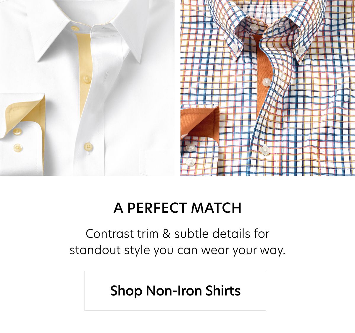  A PERFECT MATCH Contrast trim subtle details for standout style you can wear your way. Shop Non-Iron Shirts 