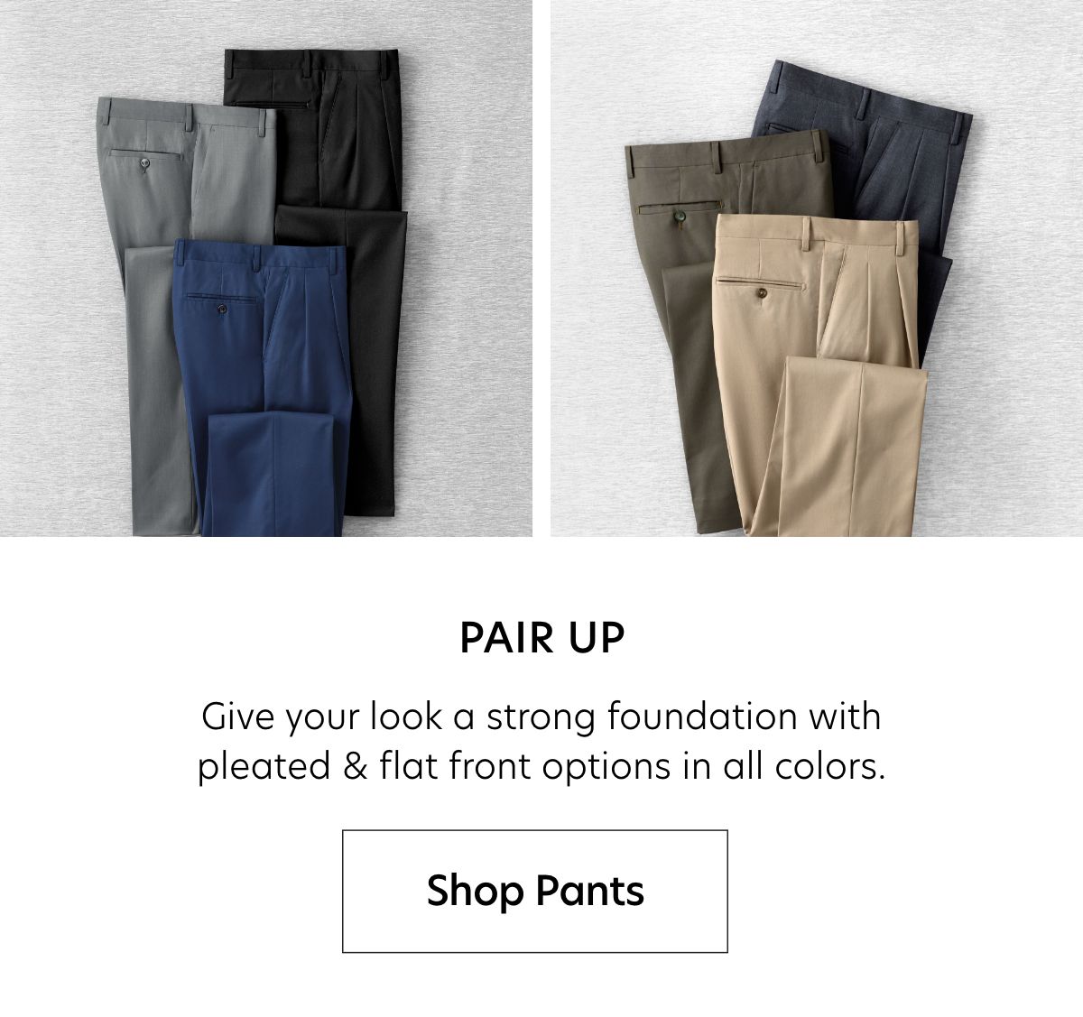  PAIR UP Give your look a strong foundation with pleated flat front options in all colors. Shop Pants 