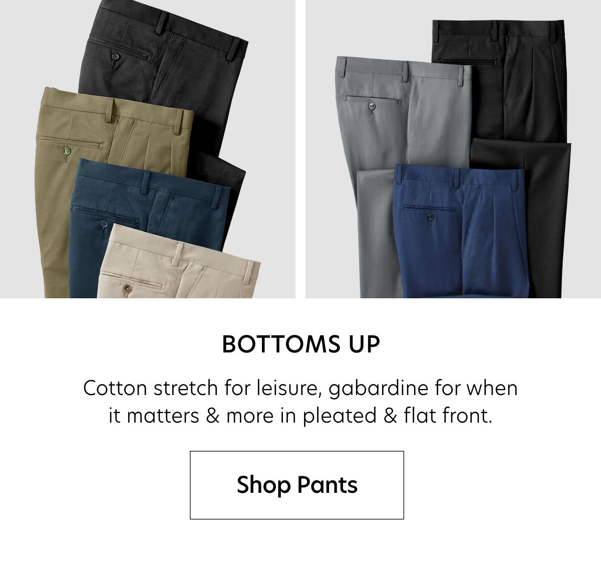  BOTTOMS UP Cotton stretch for leisure, gabardine for when it matters more in pleated flat front. Shop Pants 