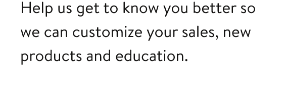 Help us get to know you better so we can customize your sales, new products and education.
