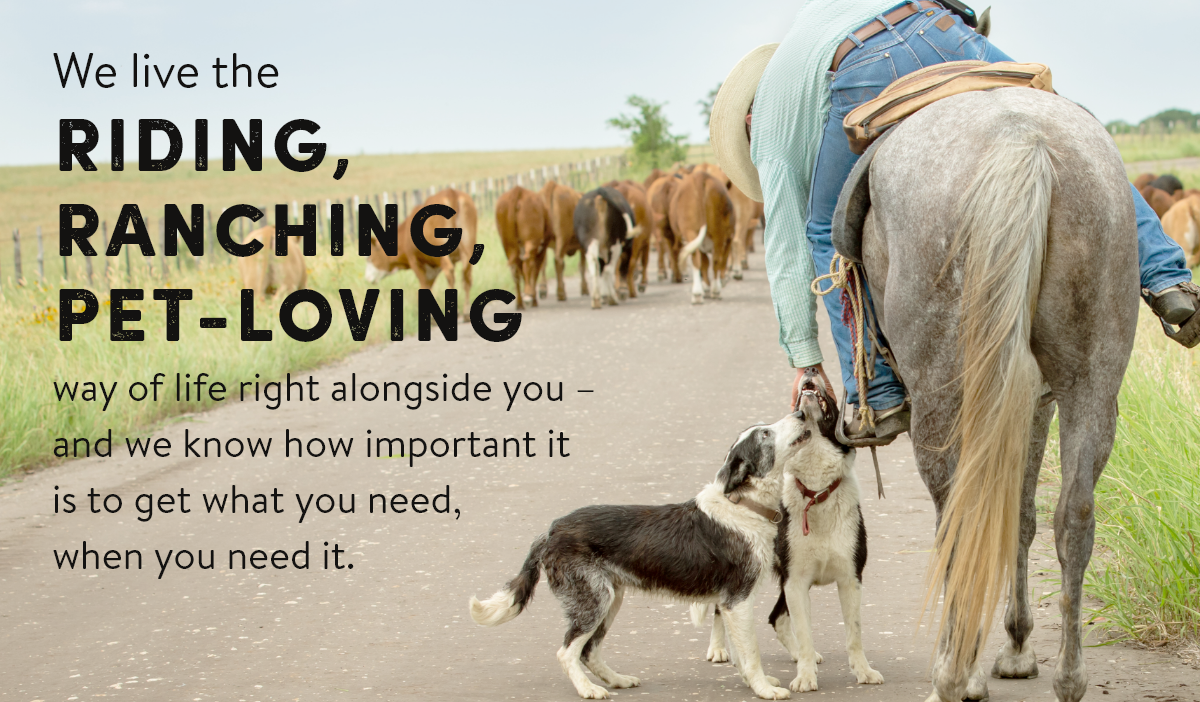 We live the riding, ranching, pet-loving way of life right alongside you - and we know how important it is to get what you need, when you need it.