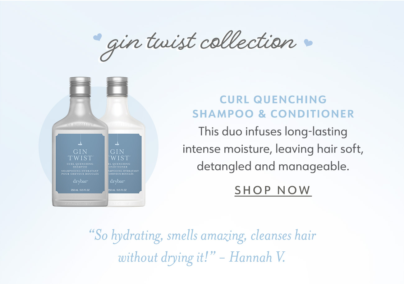  gin tuist Wection CURL QUENCHING SHAMPOO CONDITIONER This duo infuses long-lasting intense moisture, leaving hair soft, detangled and manageable. SHOP NOW So hydrating, smells amazing, cleanses hair without drying it! - Hannah V. 