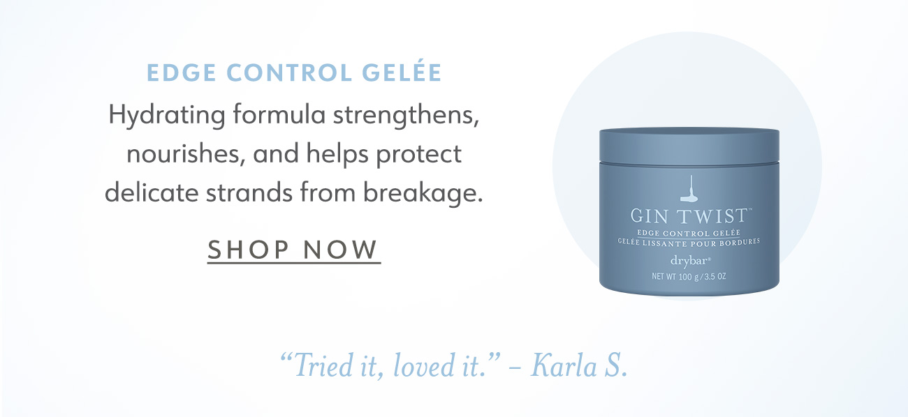 EDGE CONTROL GELEE Hydrating formula strengthens, nourishes, and helps protect delicate strands from breakage. SHOP NOW Tried it, loved it. - Karla S. 