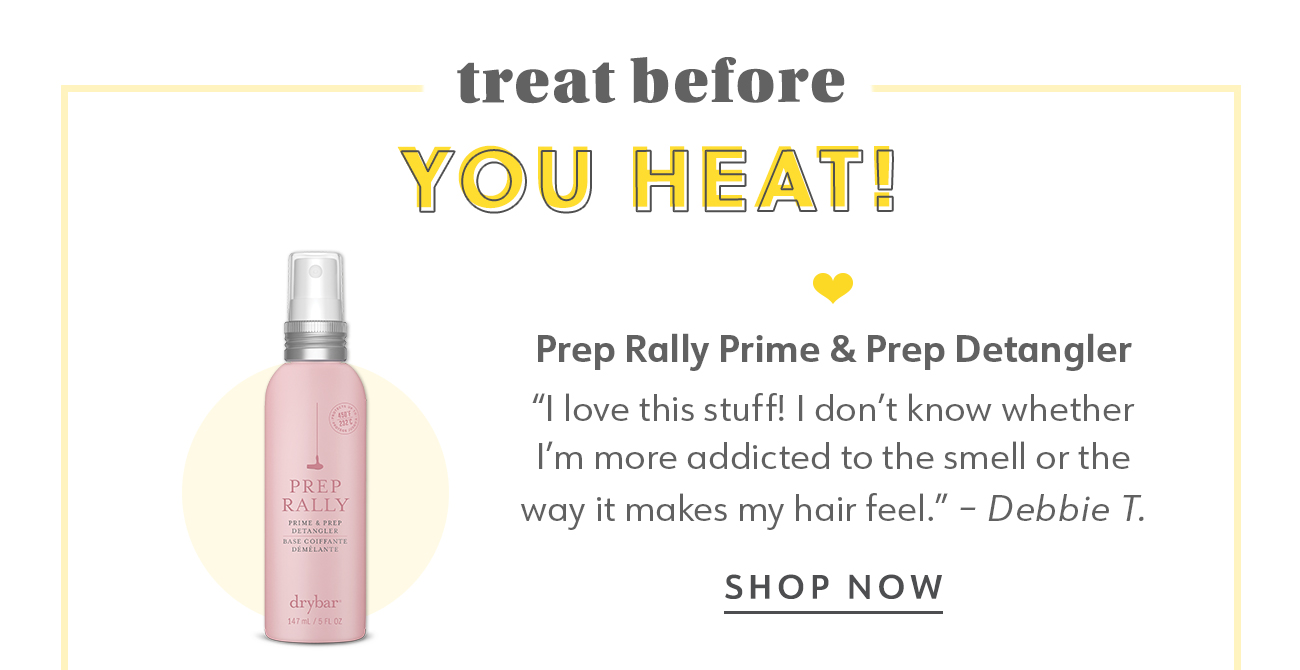 treat before YOU HEAT?! Prep Rally Prime Prep Detangler I love this stuff! dont know whether I'm more addicted to the smell or the way it makes my hair feel. - Debbie T. SHOP NOW 