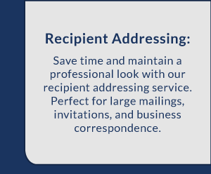 Recipient Addressing: Save time and maintain a professional look with our recipient addressing service. Perfect for large mailings, invitations, and business correspondence.