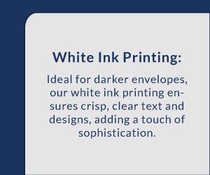 White Ink Printing: Ideal for darker envelopes, our white ink printing ensures crisp, clear text and designs, adding a touch of sophistication.